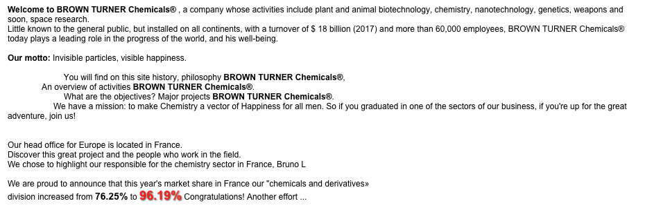 Welcome to BROWN TURNER Chemicals® , a company whose activities include plant and animal biotechnology, chemistry, nanotechnology, genetics, weapons and soon, space research. 
Little known to the general public, but installed on all continents, with a turnover of $ 18 billion (2017) and more than 60,000 employees, BROWN TURNER Chemicals®  today plays a leading role in the progress of the world, and his well-being.

Our motto: Invisible particles, visible happiness. 

YESTERDAY: You will find on this site history, philosophy BROWN TURNER Chemicals®, 
TODAY: An overview of activities BROWN TURNER Chemicals®. 
TOMORROW: What are the objectives? Major projects BROWN TURNER Chemicals®. 
CAREERS: We have a mission: to make Chemistry a vector of Happiness for all men. So if you graduated in one of the sectors of our business, if you're up for the great adventure, join us! 

BROWN TURNER Chemicals ® IN EUROPE:
Our head office for Europe is located in France.
Discover this great project and the people who work in the field.
We chose to highlight our responsible for the chemistry sector in France, Bruno L

We are proud to announce that this year's market share in France our "chemicals and derivatives»
division increased from 76.25% to 96.19% Congratulations! Another effort ...